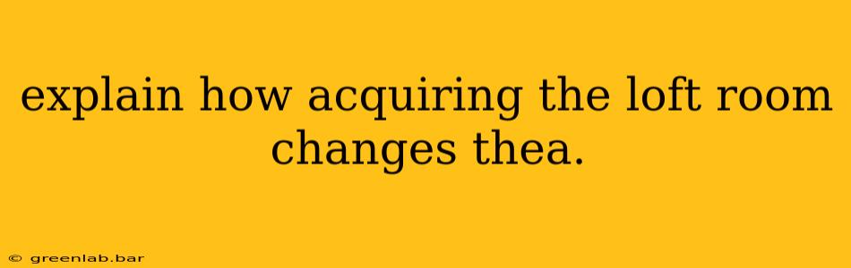 explain how acquiring the loft room changes thea.