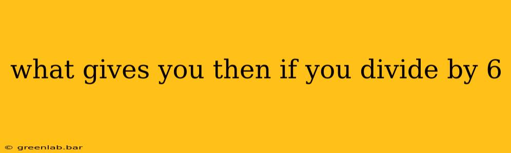 what gives you then if you divide by 6