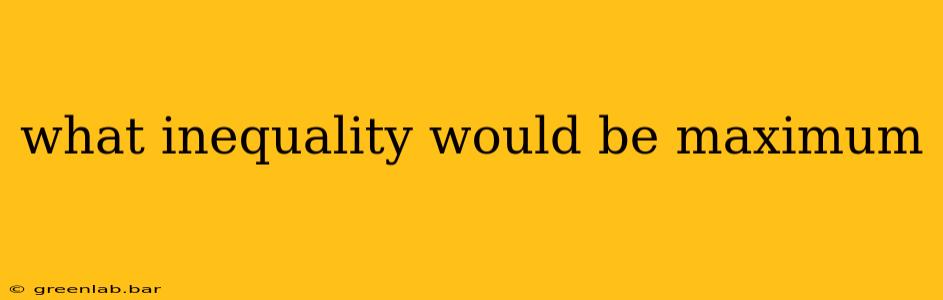 what inequality would be maximum